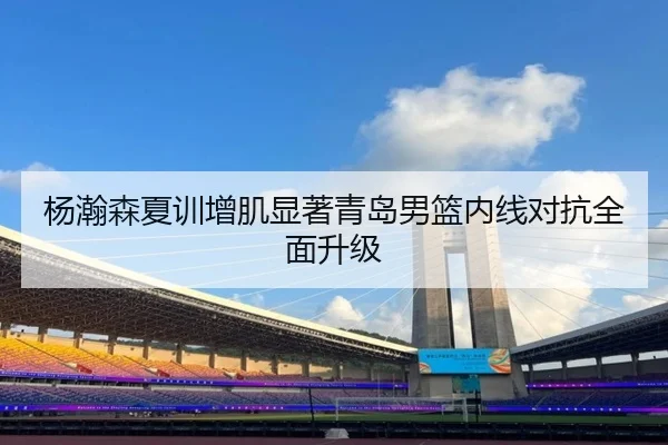 杨瀚森夏训增肌显著青岛男篮内线对抗全面升级